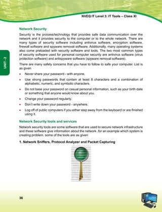 36
Unit-2
NVEQ IT Level 3: IT Tools – Class XI
Network Security
Security is the process/technology that provides safe data communication over the
network and it provides security to the computer or to the whole network. There are
many types of security software including antivirus software, encryption software,
firewall software and spyware removal software. Additionally, many operating systems
also come preloaded with security software and tools. The two most common types
of security software used for personal computer security are antivirus software (virus
protection software) and antispyware software (spyware removal software).
There are many safety concerns that you have to follow to safe your computer. List is
as given
•	 Never share your password - with anyone.
•	Use strong passwords that contain at least 8 characters and a combination of
alphabetic, numeric, and symbolic characters.
•	Do not base your password on casual personal information, such as your birth date
or something that anyone would know about you.
•	 Change your password regularly.
•	Don’t write down your password - anywhere.
•	 Log off of public computers if you either step away from the keyboard or are finished
using it.
Network Security tools and services
Network security tools are some software that are used to secure network infrastructure
and these software give information about the network .for an example which system is
creating problem. some of the tools are as given
1. Network Sniffers, Protocol Analyzer and Packet Capturing
 