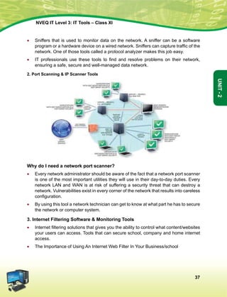 37
Unit-2
NVEQ IT Level 3: IT Tools – Class XI
•	Sniffers that is used to monitor data on the network. A sniffer can be a software
program or a hardware device on a wired network. Sniffers can capture traffic of the
network. One of those tools called a protocol analyzer makes this job easy.
•	 IT professionals use these tools to find and resolve problems on their network,
ensuring a safe, secure and well-managed data network.
2. Port Scanning  IP Scanner Tools
Why do I need a network port scanner?
•	 Every network administrator should be aware of the fact that a network port scanner
is one of the most important utilities they will use in their day-to-day duties. Every
network LAN and WAN is at risk of suffering a security threat that can destroy a
network. Vulnerabilities exist in every corner of the network that results into careless
configuration.
•	 By using this tool a network technician can get to know at what part he has to secure
the network or computer system.
3. Internet Filtering Software  Monitoring Tools
•	 Internet filtering solutions that gives you the ability to control what content/websites
your users can access. Tools that can secure school, company and home internet
access.
•	 The Importance of Using An Internet Web Filter In Your Business/school
 