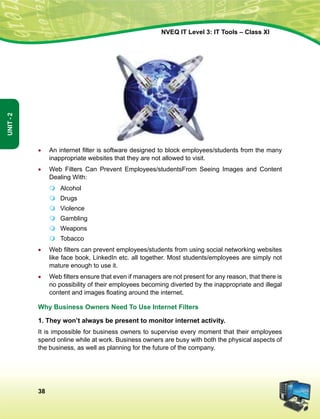 38
Unit-2
NVEQ IT Level 3: IT Tools – Class XI
•	 An internet filter is software designed to block employees/students from the many
inappropriate websites that they are not allowed to visit.
•	 Web Filters Can Prevent Employees/studentsFrom Seeing Images and Content
Dealing With:
	Alcohol
	Drugs
	 Violence
	 Gambling
	 Weapons
	 Tobacco
•	 Web filters can prevent employees/students from using social networking websites
like face book, LinkedIn etc. all together. Most students/employees are simply not
mature enough to use it.
•	 Web filters ensure that even if managers are not present for any reason, that there is
no possibility of their employees becoming diverted by the inappropriate and illegal
content and images floating around the internet.
Why Business Owners Need To Use Internet Filters
1. They won’t always be present to monitor internet activity.
It is impossible for business owners to supervise every moment that their employees
spend online while at work. Business owners are busy with both the physical aspects of
the business, as well as planning for the future of the company.
 