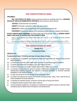 The constitution of India
Preamble
	 We, The people of india, having solemnly resolved to constitute India into a soveign
socialist secular democratic republic and to secure to all its citizens:
	 Justice, Social Economic and political;
	 Liberty of thought, expression, belief, faith and worship;
	 Equality of status and of opportunity; and to promote among them all;
	 fraternity assuring the dignity of the individual and the [unity and integrity of the Nation];
in out constituent assembly this twenty-sixth day of November, 1949, do hereby adopt
enact and give to ourselves this constitution.
1.	Subs, by the Constitution (Forty-Second Amendment) Act. 1976, sec. 2, for Sovereign Democratic Republic
(w.e.f. 3.1.1977)
2.	Subs, by the Constitution (Forty-Second Amendment) Act. 1976, sec. 2, for unity of the Nation (w.e.f. 3.1.1977)
The constitution of India
Chapter IV A
Fundamental Duties
Article 51a
Fundamental Duties - It shall be the duty of every citizen of India-
(a)	 to abide by the Constitution and respect its ideals and institutions, the National Flag and the
National Anthem;
(b)	 to cherish and follow the noble ideals which inspired our national struggle for freedom;
(c)	 to uphold and protect the sovereignty, unity and integrity of India;
(d)	 to defend the country and render national service when called upon to do so;
(e)	 to promote harmony and the spirit of common brotherhood amongst all the people of India
transcending religious, linguistic and regional or sectional diversities; to renounce practices
derogatory to the dignity of women;
(f)	 to value and preserve the rich heritage of our composite culture;
(g)	 to protect and improve the natural environment including forests, lakes, rivers, wild life and to
have compassion for living creatures;
(h)	 to develop the scientific temper, humanism and the spirit of inquiry and reform;
(i)	 to safeguard public property and to abjure violence;
(j)	 to strive towards excellence in all spheres of individual and collective activity so that the nation
constantly rises to higher levels of endeavour and achievement.
 