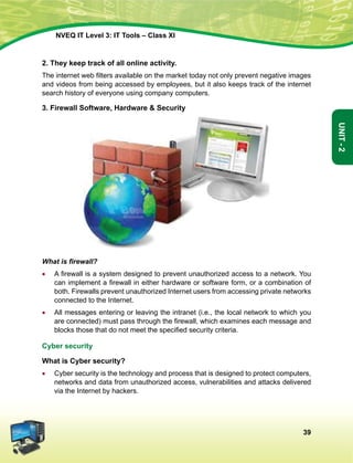 39
Unit-2
NVEQ IT Level 3: IT Tools – Class XI
2. They keep track of all online activity.
The internet web filters available on the market today not only prevent negative images
and videos from being accessed by employees, but it also keeps track of the internet
search history of everyone using company computers.
3. Firewall Software, Hardware  Security
What is firewall?
•	 A firewall is a system designed to prevent unauthorized access to a network. You
can implement a firewall in either hardware or software form, or a combination of
both. Firewalls prevent unauthorized Internet users from accessing private networks
connected to the Internet.
•	All messages entering or leaving the intranet (i.e., the local network to which you
are connected) must pass through the firewall, which examines each message and
blocks those that do not meet the specified security criteria.
Cyber security
What is Cyber security?
•	 Cyber security is the technology and process that is designed to protect computers,
networks and data from unauthorized access, vulnerabilities and attacks delivered
via the Internet by hackers.
 