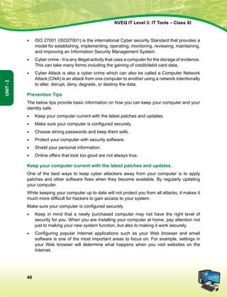 40
Unit-2
NVEQ IT Level 3: IT Tools – Class XI
•	 ISO 27001 (ISO27001) is the international Cyber security Standard that provides a
model for establishing, implementing, operating, monitoring, reviewing, maintaining,
and improving an Information Security Management System.
•	 Cyber crime - It is any illegal activity that uses a computer for the storage of evidence.
This can take many forms including the gaining of credit/debit card data,
•	 Cyber Attack is also a cyber crime which can also be called a Computer Network
Attack (CNA) is an attack from one computer to another using a network intentionally
to alter, disrupt, deny, degrade, or destroy the data.
Prevention Tips
The below tips provide basic information on how you can keep your computer and your
identity safe.
•	 Keep your computer current with the latest patches and updates.
•	 Make sure your computer is configured securely.
•	 Choose strong passwords and keep them safe.
•	 Protect your computer with security software.
•	Shield your personal information.
•	Online offers that look too good are not always true.
Keep your computer current with the latest patches and updates.
One of the best ways to keep cyber attackers away from your computer is to apply
patches and other software fixes when they become available. By regularly updating
your computer.
While keeping your computer up to date will not protect you from all attacks, it makes it
much more difficult for hackers to gain access to your system.
Make sure your computer is configured securely.
•	 Keep in mind that a newly purchased computer may not have the right level of
security for you. When you are installing your computer at home, pay attention not
just to making your new system function, but also to making it work securely.
•	 Configuring popular Internet applications such as your Web browser and email
software is one of the most important areas to focus on. For example, settings in
your Web browser will determine what happens when you visit websites on the
Internet.
 