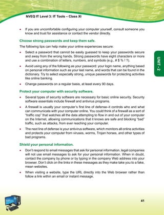 41
Unit-2
NVEQ IT Level 3: IT Tools – Class XI
•	 If you are uncomfortable configuring your computer yourself, consult someone you
know and trust for assistance or contact the vendor directly.
Choose strong passwords and keep them safe.
The following tips can help make your online experiences secure:
•	Select a password that cannot be easily guessed to keep your passwords secure
and away from the wrong hands. Strong passwords have eight characters or more
and use a combination of letters, numbers, and symbols (e.g., # $ % ! ?).
•	Avoid using any of the following as your password: your login name, anything based
on personal information such as your last name, and words that can be found in the
dictionary. Try to select especially strong, unique passwords for protecting activities
like online banking.
•	 Change passwords on a regular basis, at least every 90 days.
Protect your computer with security software.
•	Several types of security software are necessary for basic online security. Security
software essentials include firewall and antivirus programs.
•	 A firewall is usually your computer’s first line of defense–it controls who and what
can communicate with your computer online. You could think of a firewall as a sort of
“traffic cop” that watches all the data attempting to flow in and out of your computer
on the Internet, allowing communications that it knows are safe and blocking “bad”
traffic, such as attacks, from ever reaching your computer.
•	 The next line of defense is your antivirus software, which monitors all online activities
and protects your computer from viruses, worms, Trojan horses, and other types of
bad programs.
Shield your personal information.
•	Don’t respond to email messages that ask for personal information. legal companies
will not use email messages to ask for your personal information. When in doubt,
contact the company by phone or by typing in the company Web address into your
browser. Don’t click on the links in these messages as they make take you to a fake,
mean websites.
•	 When visiting a website, type the URL directly into the Web browser rather than
follow a link within an email or instant message.
 