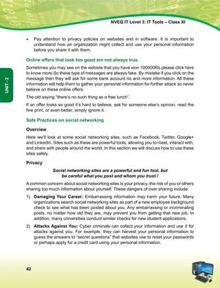 42
Unit-2
NVEQ IT Level 3: IT Tools – Class XI
•	 Pay attention to privacy policies on websites and in software. It is important to
understand how an organization might collect and use your personal information
before you share it with them.
Online offers that look too good are not always true.
Sometimes you may see on the website that you have won 100000Rs.please click here
to know more.So these type of messages are always fake. By mistake if you click on the
message then they will ask for some bank account no and more information. All these
information will help them to gather your personal information for further attack so never
believe on these online offers.
The old saying “there’s no such thing as a free lunch”.
If an offer looks so good it’s hard to believe, ask for someone else’s opinion, read the
fine print, or even better, simply ignore it.
Safe Practices on social networking
Overview
Here we’ll look at some social networking sites, such as Facebook, Twitter, Google+
and LinkedIn. Sites such as these are powerful tools, allowing you to meet, interact with,
and share with people around the world. In this section we will discuss how to use these
sites safely.
Privacy
Social networking sites are a powerful and fun tool, but
be careful what you post and whom you trust.!
A common concern about social networking sites is your privacy, the risk of you or others
sharing too much information about yourself. These dangers of over sharing include:
1)	 Damaging Your Career: Embarrassing information may harm your future. Many
organizations search social networking sites as part of a new employee background
check to see what has been posted about you. Any embarrassing or incriminating
posts, no matter how old they are, may prevent you from getting that new job. In
addition, many universities conduct similar checks for new student applications.
2)	 Attacks Against You: Cyber criminals can collect your information and use it for
attacks against you. For example, they can harvest your personal information to
guess the answers to “secret questions” that websites use to reset your passwords
or perhaps apply for a credit card using your personal information.
 