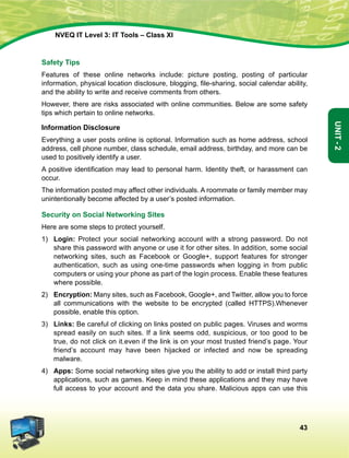 43
Unit-2
NVEQ IT Level 3: IT Tools – Class XI
Safety Tips
Features of these online networks include: picture posting, posting of particular
information, physical location disclosure, blogging, file-sharing, social calendar ability,
and the ability to write and receive comments from others.
However, there are risks associated with online communities. Below are some safety
tips which pertain to online networks.
Information Disclosure
Everything a user posts online is optional. Information such as home address, school
address, cell phone number, class schedule, email address, birthday, and more can be
used to positively identify a user.
A positive identification may lead to personal harm. Identity theft, or harassment can
occur.
The information posted may affect other individuals. A roommate or family member may
unintentionally become affected by a user’s posted information.
Security on Social Networking Sites
Here are some steps to protect yourself.
1)	 Login: Protect your social networking account with a strong password. Do not
share this password with anyone or use it for other sites. In addition, some social
networking sites, such as Facebook or Google+, support features for stronger
authentication, such as using one-time passwords when logging in from public
computers or using your phone as part of the login process. Enable these features
where possible.
2)	 Encryption: Many sites, such as Facebook, Google+, and Twitter, allow you to force
all communications with the website to be encrypted (called HTTPS).Whenever
possible, enable this option.
3)	 Links: Be careful of clicking on links posted on public pages. Viruses and worms
spread easily on such sites. If a link seems odd, suspicious, or too good to be
true, do not click on it.even if the link is on your most trusted friend’s page. Your
friend’s account may have been hijacked or infected and now be spreading
malware.
4)	 Apps: Some social networking sites give you the ability to add or install third party
applications, such as games. Keep in mind these applications and they may have
full access to your account and the data you share. Malicious apps can use this
 