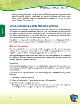 44
Unit-2
NVEQ IT Level 3: IT Tools – Class XI
access to interact with your friends on your behalf and to steal and misuse personal
data. Be careful, and only install apps that come from trusted, well-known sites.
Once they are installed, make sure you keep them updated. If you are no longer
using the app, then remove it.
Email Messaging Modify Message Settings
Sometimes it is necessary to alert recipients about the importance or sensitivity of the
information you are sending as well as making sure that your message has been received
and read. At the same time, as a recipient of email, it is critical that senders know when
you will be able to respond to their email. Moreover, when you email regularly to the
same group of people, there is a great way to save time.
In addition, you may want to insert hyperlinks about resource in a mail you send. In the
following five sessions, you will learn about all these features of emailing software.
Relevant Knowledge
You have already learnt to work with email messages using the email messaging
software. Email messaging software allows us to modify various settings such as setting
importance, confidentiality, set color category, delivery options, etc.
Message settings alert the recipient of the message about the importance and sensitivity
of a message. Both the message importance and sensitivity are indicated by an icon
after the message subject in the Inbox.
Importance
Email messaging software allows you to set priority for messages. For example, since
exam schedule is of high importance, you can set the importance level of exam related
emails to high.
If you want to set high importance for a mail message as a one time activity, do the
following:
1)	 Compose a new mail message.
2)	 Click red exclamation (!) under Options group in Message tab.
3)	Send the email message to a recipient.
	 Messages will be marked with red exclamation (!) when viewed by the recipients
indicating that this message is of high importance (figure below).
 