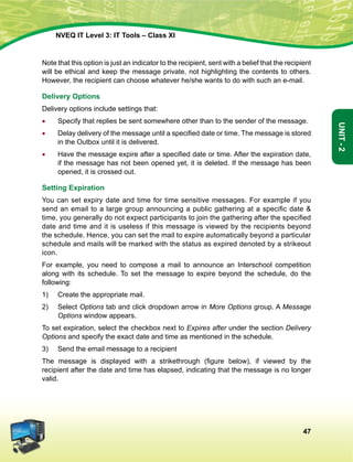 47
Unit-2
NVEQ IT Level 3: IT Tools – Class XI
Note that this option is just an indicator to the recipient, sent with a belief that the recipient
will be ethical and keep the message private, not highlighting the contents to others.
However, the recipient can choose whatever he/she wants to do with such an e-mail.
Delivery Options
Delivery options include settings that:
•	Specify that replies be sent somewhere other than to the sender of the message.
•	 Delay delivery of the message until a specified date or time. The message is stored
in the Outbox until it is delivered.
•	 Have the message expire after a specified date or time. After the expiration date,
if the message has not been opened yet, it is deleted. If the message has been
opened, it is crossed out.
Setting Expiration
You can set expiry date and time for time sensitive messages. For example if you
send an email to a large group announcing a public gathering at a specific date 
time, you generally do not expect participants to join the gathering after the specified
date and time and it is useless if this message is viewed by the recipients beyond
the schedule. Hence, you can set the mail to expire automatically beyond a particular
schedule and mails will be marked with the status as expired denoted by a strikeout
icon.
For example, you need to compose a mail to announce an Interschool competition
along with its schedule. To set the message to expire beyond the schedule, do the
following:
1)	 Create the appropriate mail.
2)	Select Options tab and click dropdown arrow in More Options group. A Message
Options window appears.
To set expiration, select the checkbox next to Expires after under the section Delivery
Options and specify the exact date and time as mentioned in the schedule.
3)	Send the email message to a recipient
The message is displayed with a strikethrough (figure below), if viewed by the
recipient after the date and time has elapsed, indicating that the message is no longer
valid.
 