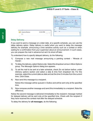48
Unit-2
NVEQ IT Level 3: IT Tools – Class XI
	 	
Delay Delivery
If you want to send a message on a later date, at a specific schedule, you can use the
delay delivery option. Delay delivery is useful when you want to delay the message
delivery for example, announcing a time sensitive activity such as a contest or when
waiting for a confirmation from your supervisor about an announcement. In such cases,
you can prepare the mail in advance but set it to shoot off later.
To understand how to specify delayed delivery, do the following:
1)	 Compose a new mail message announcing a painting contest - “Miracle of
Hands”.
2)	 To delay the delivery, select Options tab. Select the dropdown arrow in More Options
group. The Message Options dialog box appears.
3)	 To set the mail to be sent at a later schedule, check Do not deliver before: under
Delivery options section and select a data  time from dropdown list. For this
exercise, select the current date as date and set the time 5 minutes from the current
time. Click Close.
4)	 Now send this message to a recipient.
	 Notice this message will be queued in Outbox and will be sent only at the specified
time.
5)	 Now compose another message and send this immediately to a recipient. Note the
difference.
Notice the second message is delivered immediately to the recipient; message marked
for delayed delivery will be sent only at the specified time. Check with the recipient if
they have received the contest mail after the delayed schedule.
To delay the delivery for all messages, do the following:
 