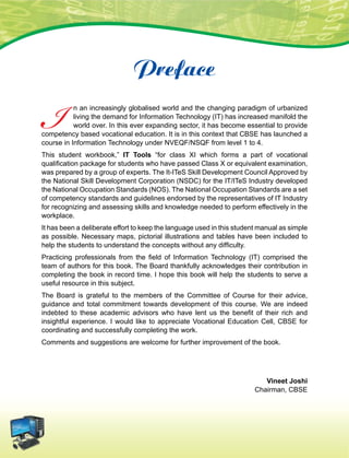 I n an increasingly globalised world and the changing paradigm of urbanized
living the demand for Information Technology (IT) has increased manifold the
world over. In this ever expanding sector, it has become essential to provide
competency based vocational education. It is in this context that CBSE has launched a
course in Information Technology under NVEQF/NSQF from level 1 to 4.
This student workbook,” IT Tools “for class XI which forms a part of vocational
qualification package for students who have passed Class X or equivalent examination,
was prepared by a group of experts. The It-ITeS Skill Development Council Approved by
the National Skill Development Corporation (NSDC) for the IT/ITeS Industry developed
the National Occupation Standards (NOS). The National Occupation Standards are a set
of competency standards and guidelines endorsed by the representatives of IT Industry
for recognizing and assessing skills and knowledge needed to perform effectively in the
workplace.
It has been a deliberate effort to keep the language used in this student manual as simple
as possible. Necessary maps, pictorial illustrations and tables have been included to
help the students to understand the concepts without any difficulty.
Practicing professionals from the field of Information Technology (IT) comprised the
team of authors for this book. The Board thankfully acknowledges their contribution in
completing the book in record time. I hope this book will help the students to serve a
useful resource in this subject.
The Board is grateful to the members of the Committee of Course for their advice,
guidance and total commitment towards development of this course. We are indeed
indebted to these academic advisors who have lent us the benefit of their rich and
insightful experience. I would like to appreciate Vocational Education Cell, CBSE for
coordinating and successfully completing the work.
Comments and suggestions are welcome for further improvement of the book.
Vineet Joshi
Chairman, CBSE
Preface
 