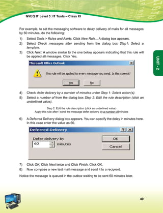 49
Unit-2
NVEQ IT Level 3: IT Tools – Class XI
For example, to set the messaging software to delay delivery of mails for all messages
by 60 minutes, do the following:
1)	Select Tools  Rules and Alerts. Click New Rule... A dialog box appears.
2)	Select Check messages after sending from the dialog box Step1: Select a
template.
3)	 Click Next. A window similar to the one below appears indicating that this rule will
be applied all messages. Click Yes.
4)	 Check defer delivery by a number of minutes under Step 1: Select action(s).
5)	Select a number of from the dialog box Step 2: Edit the rule description (click an
underlined value).
Step 2: Edit the rule description (click an underlined value)
Apply this rule after I send the message defer delivery by;a number ciflminutes
6)	A Deferred Delivery dialog box appears. You can specify the delay in minutes here.
In this case enter the value as 60.
7)	 Click OK. Click Next twice and Click Finish. Click OK.
8)	 Now compose a new test mail message and send it to a recipient.
Notice the message is queued in the outbox waiting to be sent 60 minutes later.
 