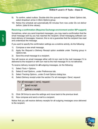 50
Unit-2
NVEQ IT Level 3: IT Tools – Class XI
9)	 To confirm, select outbox. Double-click the queued message. Select Options tab,
select dropdown arrow in More Options group.
10)	 Notice the schedule set automatically 60 minutes from now under Do not deliver
before: (data  time values).
Receiving a confirmation (Requires Exchange environment and/or ISP support)
Sometimes, when you send important messages, you may need a confirmation that the
email message sent by you has reached the recipient. Email messaging software can
track delivery of messages; however, this is not a guarantee that the recipient has read
and understood the message.
If you want to specify the confirmation settings as a onetime activity, do the following:
1)	 Compose a new email message.
2)	Apply the Request a Delivery Receipt option available under Tracking group in
Options tab.
3)	Send the email message to a recipient.
You will receive an email message either with  icon next to the mail message if it is
delivered to the recipient or with icon next to the mail message if it is not delivered.
To receive delivery receipts for all outgoing messages, do the following:
1)	Select Tools  Options.
2)	Select E-mail Options...under Preferences tab.
3)	Select Tracking Options...under E-mail Options dialog box.
4)	Select Delivery receipt under the section For all messages I Send, request:
5)	 Click OK thrice to save the settings and move back to the previous level.
6)	 Now compose and send a mail to a recipient.
Notice that you will receive delivery receipts for all outgoing messages once delivered
to the recipient.
 
