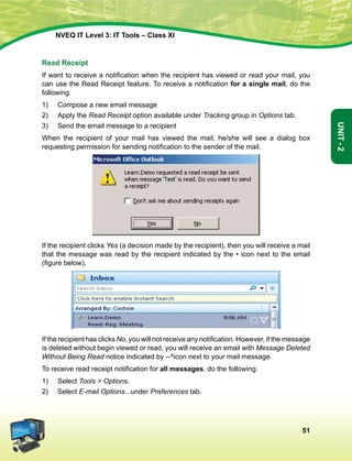 51
Unit-2
NVEQ IT Level 3: IT Tools – Class XI
Read Receipt
If want to receive a notification when the recipient has viewed or read your mail, you
can use the Read Receipt feature. To receive a notification for a single mail, do the
following:
1)	 Compose a new email message
2)	Apply the Read Receipt option available under Tracking group in Options tab.
3)	Send the email message to a recipient
When the recipient of your mail has viewed the mail, he/she will see a dialog box
requesting permission for sending notification to the sender of the mail.
If the recipient clicks Yes (a decision made by the recipient), then you will receive a mail
that the message was read by the recipient indicated by the • icon next to the email
(figure below).
If the recipient has clicks No, you will not receive any notification. However, if the message
is deleted without begin viewed or read, you will receive an email with Message Deleted
Without Being Read notice indicated by --^icon next to your mail message.
To receive read receipt notification for all messages, do the following:
1)	Select Tools  Options.
2)	Select E-mail Options...under Preferences tab.
 