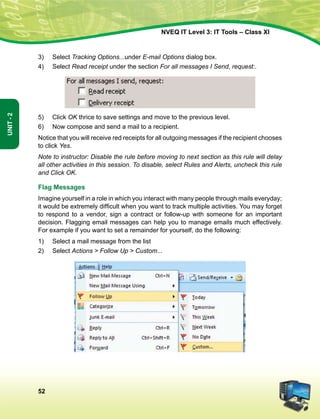 52
Unit-2
NVEQ IT Level 3: IT Tools – Class XI
3)	Select Tracking Options...under E-mail Options dialog box.
4)	Select Read receipt under the section For all messages I Send, request:.
5)	 Click OK thrice to save settings and move to the previous level.
6)	 Now compose and send a mail to a recipient.
Notice that you will receive red receipts for all outgoing messages if the recipient chooses
to click Yes.
Note to instructor: Disable the rule before moving to next section as this rule will delay
all other activities in this session. To disable, select Rules and Alerts, uncheck this rule
and Click OK.
Flag Messages
Imagine yourself in a role in which you interact with many people through mails everyday;
it would be extremely difficult when you want to track multiple activities. You may forget
to respond to a vendor, sign a contract or follow-up with someone for an important
decision. Flagging email messages can help you to manage emails much effectively.
For example if you want to set a remainder for yourself, do the following:
1)	Select a mail message from the list
2)	Select Actions  Follow Up  Custom...
 