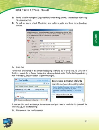 53
Unit-2
NVEQ IT Level 3: IT Tools – Class XI
3)	 In the custom dialog box (figure below) under Flag for Me:, select Reply from Flag
To: dropdown list.
4)	 To set an alarm, check Reminder: and select a date and time from dropdown
values.
5)	 Click OK
Reminders are stored in the email messaging software as To-Do’s lists. To view list of
To-Do’s, select Go  Tasks. Notice the follow up listed under To-Do list flagged along
with reminder (Left) and action to perform (Right).
If you want to send a message to someone and you need a reminder for yourself for
following up, do the following:
1)	 Compose a new mail message
 