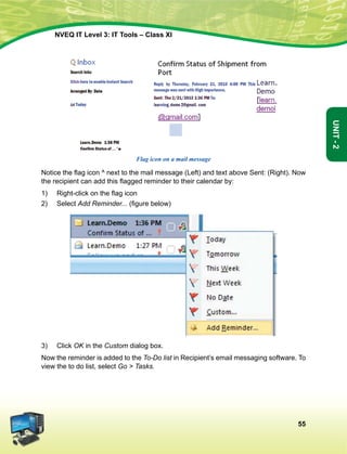 55
Unit-2
NVEQ IT Level 3: IT Tools – Class XI
Flag icon on a mail message
Notice the flag icon ^ next to the mail message (Left) and text above Sent: (Right). Now
the recipient can add this flagged reminder to their calendar by:
1)	 Right-click on the flag icon
2)	Select Add Reminder... (figure below)
3)	 Click OK in the Custom dialog box.
Now the reminder is added to the To-Do list in Recipient’s email messaging software. To
view the to do list, select Go  Tasks.
 