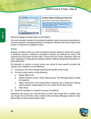 56
Unit-2
NVEQ IT Level 3: IT Tools – Class XI
Notice the flagged reminder (left) and text (Right).
Since the reminder is added to the recipient’s calendar, alerts may pop-up depending on
how the recipient’s messaging software is configured. Recipient can send a reply to the
sender to indicate the completion of task.
Voting
Imagine a situation where you want to finalize a decision based on votes from a group
of audience. Usually a meeting is conducted or groups are collected for voting. This
requires lot of time spent by each voter. To save time and money, electronic votes are
used, especially if a large group (possibly located in different geographical locations) is
being addressed.
For example, to conduct a survey across your school to have special computer lab
classes over a weekend, do the following:
1)	 Compose a new mail message explaining the details of this survey.
2)	 To insert voting buttons, do the following:
a.	Select Options tab
b.	Select dropdown arrow in More Options group. The Message Options dialog
box appears.
c.	Select Yes;No from Use Voting buttons: dropdown list in Voting and Tracking
options section (image below). For now, select Yes;No from the list.
d.	 Click Close
3)	Send the message to a recipient or group of recipients.
Recipients will receive your mail just like any other mail, except that in addition they
can choose Yes or No from a menu similar to the one below. Message viewed in inbox
(figure left) and when opened (figure right).
 