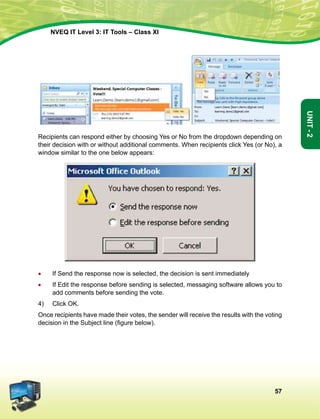 57
Unit-2
NVEQ IT Level 3: IT Tools – Class XI
Recipients can respond either by choosing Yes or No from the dropdown depending on
their decision with or without additional comments. When recipients click Yes (or No), a
window similar to the one below appears:
•	 If Send the response now is selected, the decision is sent immediately
•	 If Edit the response before sending is selected, messaging software allows you to
add comments before sending the vote.
4)	 Click OK.
Once recipients have made their votes, the sender will receive the results with the voting
decision in the Subject line (figure below).
 
