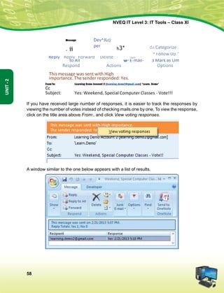 58
Unit-2
NVEQ IT Level 3: IT Tools – Class XI
If you have received large number of responses, it is easier to track the responses by
viewing the number of votes instead of checking mails one by one. To view the response,
click on the title area above From:, and click View voting responses.
A window similar to the one below appears with a list of results.
 