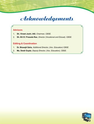 Acknowledgements
Advisors
1.	 Sh. Vineet Joshi, IAS, Chairman, CBSE.
2.	 Sh. M.V.V. Prasada Rao, Director (Vocational and Edusat), CBSE.
Editing  Coordination
1.	 Dr. Biswajit Saha, Additional Director, (Voc. Education) CBSE.
2.	 Ms. Swati Gupta, Deputy Director, (Voc. Education), CBSE.
 