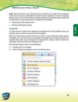 59
Unit-2
NVEQ IT Level 3: IT Tools – Class XI
Note: Not all recipients vote. Responses from recipients who voted will be displayed
in the result. You can consolidate the results from the recipients to make the decision
based on votes. You can customize the voting dropdown by specifying values separated
by semicolons in Use Voting buttons: dropdown list. Examples:
•	 Recommend; Don’t Recommend
•	 Monday; Wednesday; Friday
Categories
You have learnt to create color categories for appointments using Calendar. Now, you
will learn about a similar concept with mail messages.
When you have large number of mails in your inbox, it may be difficult to locate specific
messages. You can color code and categorize messages that are easier to locate. For
example, Blue color can be mapped to messages from vendors, Red for mails from
supervisor, Green for mails from colleagues, etc.
For example to apply a color, do the following:
1)	Double click on a message
2)	Select Categorize dropdown menu from Options group
 