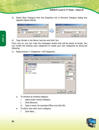 60
Unit-2
NVEQ IT Level 3: IT Tools – Class XI
3)	Select Blue Category from the dropdown list. A Rename Category dialog box
appears (figure below).
4)	 Type Vendor in the Name: text box and click Yes.
From now on, you can mark the messages vendor that will be easier to locate. You
can modify the existing color categories or create your own categories by doing the
following:
1)	Select Actions  Categorize  All Categories...
a.	 To rename an existing category:
i.	 select {color name} Category
i.	 Click Rename.
iii.	 Type a name, for example Office and click OK.
b.	 To add a new color and a category:
i.	 Click New...
 