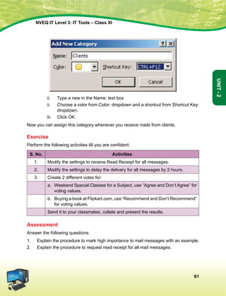 61
Unit-2
NVEQ IT Level 3: IT Tools – Class XI
ii.	 Type a new in the Name: text box
ii.	 Choose a color from Color: dropdown and a shortcut from Shortcut Key:
dropdown.
iii.	 Click OK.
Now you can assign this category whenever you receive mails from clients.
Exercise
Perform the following activities till you are confident:
S. No. Activities
1. Modify the settings to receive Read Receipt for all messages.
2. Modify the settings to delay the delivery for all messages by 2 hours.
3. Create 2 different votes for:
a.	 Weekend Special Classes for a Subject, use “Agree and Don’t Agree” for
voting values.
b.	 Buying a book at Flipkart.com, use “Recommend and Don’t Recommend”
for voting values.
Send it to your classmates, collate and present the results.
Assessment
Answer the following questions:
1.	 Explain the procedure to mark high importance to mail messages with an example.
2.	 Explain the procedure to request read receipt for all mail messages.
 