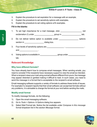 62
Unit-2
NVEQ IT Level 3: IT Tools – Class XI
3.	 Explain the procedure to set expiration for a message with an example.
4.	 Explain the procedure to set sensitivity options with examples.
5.	 Explain the procedure to set voting options w’th examples.
Fill in the blanks
1.	 To set high importance for a mail message, click ____________________ red
exclamation (!) under __________________ group in __________________ tab.
2.	Do not deliver before option is available under __________________ options
section in __________________ dialog box.
3.	 Four levels of sensitivity options are ________________ , _________________ ,	
and _________________ .
4.	 Voting options is available in ________________ group under ________________
tab.
Relevant Knowledge
Why have different formats?
You have already learnt how to compose email messages. When sending emails, you
need to consider if the recipients have necessary support to view the email as intended.
When a recipient views your mail using a email software different from yours, the message
may appear distorted or garbled making it difficult to read. In such cases, you need to
send the message in a format that is acceptable to the recipient’s email software.
Email messaging software supports a variety of formats to address these kinds of issues.
For example if a recipient reports that their email software can accept text formats without
any problems, it is advisable to change the format at your end before sending the mails.
Modify email format
To modify message formats, do the following:
1)	Open the email messaging software.
2)	 Go to Tools  Options. A Options dialog box appears.
3)	Select Mail Format tab. Notice the list available under Compose in this message
format dropdown list in the section Message format.
 