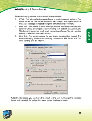 63
Unit-2
NVEQ IT Level 3: IT Tools – Class XI
	 Email messaging software supports the following formats:
1.	 HTML - This is the default message format in email messaging software. This
format allows the user to add formatted text, images, and hyperlinks in the
message. Message composed using this format look like document.
2.	 Plain Text - This format of email message enables the user to add only text
contents without any images or text formatting such as bold, italic, colors, etc.
This format is supported by all email messaging software. You can use this
when you need maximum compatibility.
3.	 Rich Text - This format enables the user to add formatted text content. The
email messaging software automatically converts the RTF format to HTML
while sending over the Internet.
Note: In most cases, you can leave the default setting as it is. Change the message
format settings only if the recipient is having issues viewing your mails.
 