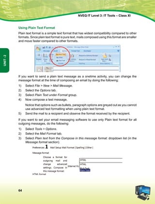 64
Unit-2
NVEQ IT Level 3: IT Tools – Class XI
Using Plain Text Format
Plain text format is a simple text format that has widest compatibility compared to other
formats. Since plain text format is pure text, mails composed using this format are smaller
and move faster compared to other formats.
If you want to send a plain text message as a onetime activity, you can change the
message format at the time of composing an email by doing the following:
1)	Select File  New  Mail Message.
2)	Select the Options tab.
3)	Select Plain Text under Format group.
4)	 Now compose a test message.
	 Notice that options such as bullets, paragraph options are greyed out as you cannot
use advanced text formatting when using plain text format.
5)	Send the mail to a recipient and observe the format received by the recipient.
If you want to set your email messaging software to use only Plain text format for all
outgoing messages, do the following:
1)	Select Tools  Options.
2)	Select the Mail Format tab.
3)	Select Plain text from the Compose in this message format: dropdown list (in the
Message format section).
 