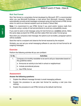 66
Unit-2
NVEQ IT Level 3: IT Tools – Class XI
Rich Text Format
Rich Text format is a proprietary format developed by Microsoft. RTF is recommended
when you use Microsoft Exchange, a mail server from Microsoft. However, Outlook
automatically converts email messages composed using rich text format to HTML format
when it is sent to an Internet recipient such as Gmail or Yahoo! Mail.
Note: It is recommend to use HTML format if you send and/or receive mails from
recipients using a variety of mail servers/clients to avoid any compatibility issues.
If you want to send a mail message using rich text format as a onetime activity, follow
the same steps as learnt for HTML and then select Rich text under Format group
Now when you compose a test message; the options such as bullets, paragraph options
will be available .
Send the mail to a recipient and observe the format received by the recipient.
Similarly, you can set your email messaging software to use only rich text format for all
outgoing messages
Exercise
Perform the following activities till you are confident:
S. No. Activities
1. Compose a bi-monthly newsletter to be sent to all your classmates based on
the guidelines below:
a. Announce an activity to be held in school or neighborhood
b. Include promotional pictures
c. Use HTML format
Assessment
Answer the following questions:
1.	 Explain the different message formats in email messaging software.
2.	 Explain the procedure to use plain text format for sending a mail (one time
activity).
3.	 Explain the procedure to set HTML format as the default mail format.
 