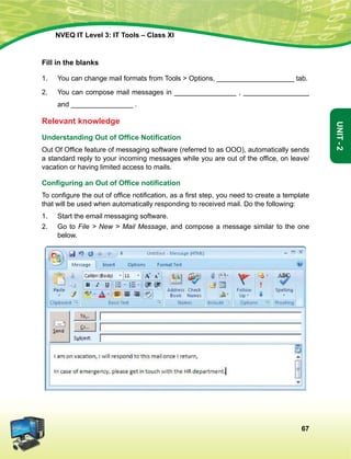 67
Unit-2
NVEQ IT Level 3: IT Tools – Class XI
Fill in the blanks
1.	You can change mail formats from Tools  Options, ____________________ tab.
2.	You can compose mail messages in ________________ , _________________
and ________________ .
Relevant knowledge
Understanding Out of Office Notification
Out Of Office feature of messaging software (referred to as OOO), automatically sends
a standard reply to your incoming messages while you are out of the office, on leave/
vacation or having limited access to mails.
Configuring an Out of Office notification
To configure the out of office notification, as a first step, you need to create a template
that will be used when automatically responding to received mail. Do the following:
1.	Start the email messaging software.
2.	 Go to File  New  Mail Message, and compose a message similar to the one
below.
 