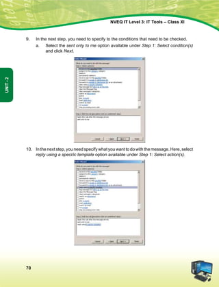 70
Unit-2
NVEQ IT Level 3: IT Tools – Class XI
9.	 In the next step, you need to specify to the conditions that need to be checked.
a.	Select the sent only to me option available under Step 1: Select condition(s)
and click Next.
10.	 In the next step, you need specify what you want to do with the message. Here, select
reply using a speci/ic template option available under Step 1: Select action(s).
 