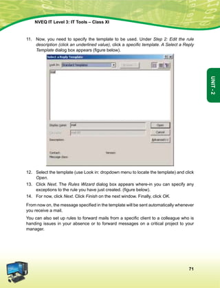 71
Unit-2
NVEQ IT Level 3: IT Tools – Class XI
11.	 Now, you need to specify the template to be used. Under Step 2: Edit the rule
description (click an underlined value), click a specific template. A Select a Reply
Template dialog box appears (figure below).
12.	Select the template (use Look in: dropdown menu to locate the template) and click
Open.
13.	 Click Next. The Rules Wizard dialog box appears where-in you can specify any
exceptions to the rule you have just created. (figure below).
14.	 For now, click Next. Click Finish on the next window. Finally, click OK.
From now on, the message specified in the template will be sent automatically whenever
you receive a mail.
You can also set up rules to forward mails from a specific client to a colleague who is
handing issues in your absence or to forward messages on a critical project to your
manager.
 