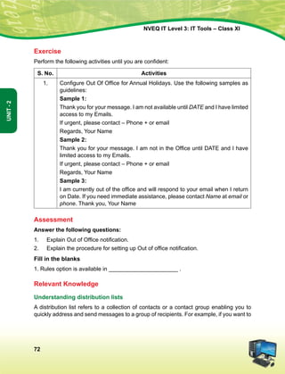 72
Unit-2
NVEQ IT Level 3: IT Tools – Class XI
Exercise
Perform the following activities until you are confident:
S. No. Activities
1. Configure Out Of Office for Annual Holidays. Use the following samples as
guidelines:
Sample 1:
Thank you for your message. I am not available until DATE and I have limited
access to my Emails.
If urgent, please contact – Phone + or email
Regards, Your Name
Sample 2:
Thank you for your message. I am not in the Office until DATE and I have
limited access to my Emails.
If urgent, please contact – Phone + or email
Regards, Your Name
Sample 3:
I am currently out of the office and will respond to your email when I return
on Date. If you need immediate assistance, please contact Name at email or
phone. Thank you, Your Name
Assessment
Answer the following questions:
1.	 Explain Out of Office notification.
2.	 Explain the procedure for setting up Out of office notification.
Fill in the blanks
1. Rules option is available in ______________________ .
Relevant Knowledge
Understanding distribution lists
A distribution list refers to a collection of contacts or a contact group enabling you to
quickly address and send messages to a group of recipients. For example, if you want to
 