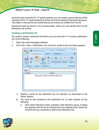 73
Unit-2
NVEQ IT Level 3: IT Tools – Class XI
send the exam schedule for 11th grade students, you can create a group that has all the
members of the 11th grade students and then send the schedule to that particular group.
This helps in saving time and avoids leaving out anyone by mistake from the list.
Distribution lists are stored in the contacts folder, where you can identify them by the
distribution list symbol.
Creating a distribution list
You need to create a distribution list before you can work with it. To create a distribution
list, do the following:
1.	Open the email messaging software.
2.	 Go to File  New  Distribution List. A window, similar to the one below appears.
1)	Specify a name for the distribution list, for example my classmates in the
Name: textbox.
2)	You need to add contacts to this distribution list. To add contacts, do the
following:
a.	 Click Select Members option available under Members group. A dialog
box appears with the list of contacts from your address book. Select the
contacts that you would like to add to this distribution list.
 