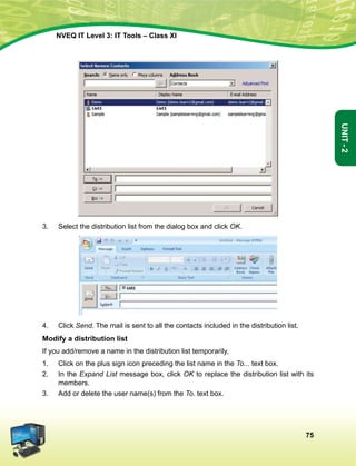 75
Unit-2
NVEQ IT Level 3: IT Tools – Class XI
3.	Select the distribution list from the dialog box and click OK.
4.	 Click Send. The mail is sent to all the contacts included in the distribution list.
Modify a distribution list
If you add/remove a name in the distribution list temporarily,
1.	 Click on the plus sign icon preceding the list name in the To... text box.
2.	 In the Expand List message box, click OK to replace the distribution list with its
members.
3.	Add or delete the user name(s) from the To. text box.
 