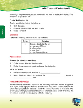 76
Unit-2
NVEQ IT Level 3: IT Tools – Class XI
To modify a list permanently, double click the list you want to modify. Edit the list, Save
and Close to update the list.
Print a distribution list
To print a distribution list, do the following:
1.	 Click Contacts.
2.	Open the distribution list you want to print.
3.	Select FilePrint.
Exercise
Perform the following activities till you are confident:
S. No. Activities
1. Create a distribution list for:
a. your school friends
b. classmates
c. your family
d. your friends at home
Assessment
Answer the following questions:
1.	 Explain the purpose of a distribution list.
2.	 Explain the procedure to create and use a distribution list.
Fill in the blanks
1.	Distribution List option is available in _____________________ .
2.	Select Members option is available in _____________________ group in
_____________________ tab.
Relevant Knowledge
You have already learnt about hyperlinks that are widely used in the Internet. A hyperlink
is an object, text or a graphic that links to another web page, email address, network etc.
Email messaging software includes a facility for sending hyperlinks to recipients. This
is very useful when you need to send reference links to others via email. By clicking the
hyperlink in an email, you can quickly get to the resource.
 