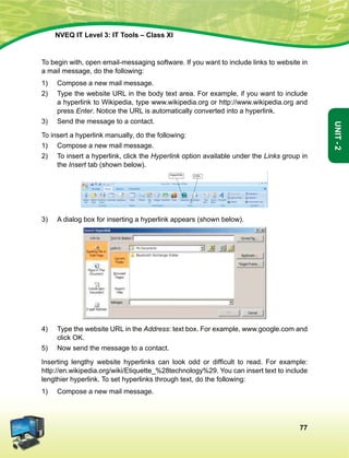 77
Unit-2
NVEQ IT Level 3: IT Tools – Class XI
To begin with, open email-messaging software. If you want to include links to website in
a mail message, do the following:
1)	 Compose a new mail message.
2)	 Type the website URL in the body text area. For example, if you want to include
a hyperlink to Wikipedia, type www.wikipedia.org or http://www.wikipedia.org and
press Enter. Notice the URL is automatically converted into a hyperlink.
3)	Send the message to a contact.
To insert a hyperlink manually, do the following:
1)	 Compose a new mail message.
2)	 To insert a hyperlink, click the Hyperlink option available under the Links group in
the Insert tab (shown below).
3)	A dialog box for inserting a hyperlink appears (shown below).
4)	 Type the website URL in the Address: text box. For example, www.google.com and
click OK.
5)	 Now send the message to a contact.
Inserting lengthy website hyperlinks can look odd or difficult to read. For example:
http://en.wikipedia.org/wiki/Etiquette_%28technology%29. You can insert text to include
lengthier hyperlink. To set hyperlinks through text, do the following:
1)	 Compose a new mail message.
 