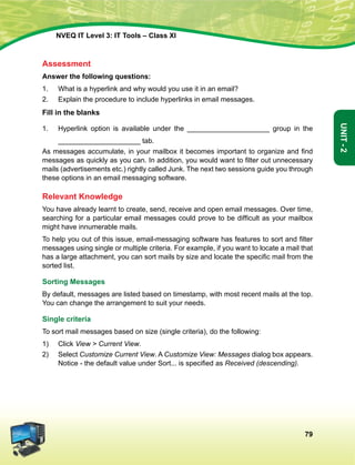 79
Unit-2
NVEQ IT Level 3: IT Tools – Class XI
Assessment
Answer the following questions:
1.	 What is a hyperlink and why would you use it in an email?
2.	 Explain the procedure to include hyperlinks in email messages.
Fill in the blanks
1.	Hyperlink option is available under the _____________________ group in the
_____________________ tab.
As messages accumulate, in your mailbox it becomes important to organize and find
messages as quickly as you can. In addition, you would want to filter out unnecessary
mails (advertisements etc.) rightly called Junk. The next two sessions guide you through
these options in an email messaging software.
Relevant Knowledge
You have already learnt to create, send, receive and open email messages. Over time,
searching for a particular email messages could prove to be difficult as your mailbox
might have innumerable mails.
To help you out of this issue, email-messaging software has features to sort and filter
messages using single or multiple criteria. For example, if you want to locate a mail that
has a large attachment, you can sort mails by size and locate the specific mail from the
sorted list.
Sorting Messages
By default, messages are listed based on timestamp, with most recent mails at the top.
You can change the arrangement to suit your needs.
Single criteria
To sort mail messages based on size (single criteria), do the following:
1)	 Click View  Current View.
2)	Select Customize Current View. A Customize View: Messages dialog box appears.
Notice - the default value under Sort... is specified as Received (descending).
 