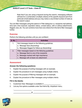83
Unit-2
NVEQ IT Level 3: IT Tools – Class XI
	 Note that if you are using a keyword during this search, messaging software
will look for a combination (multiple criteria) of the specific keyword sent from
particular email address and you may notice a very limited number of mails as
the search output.
You can filter messages using the options in Filter dialog box i.e. recipients mail address,
time sent, time received, expiration status, unread status, with or without attachments,
flagged, size, etc. You can combine more than one criteria from this list to filter messages
further.
Exercise
Perform the following activities until you are confident:
S. No. Activities
1. Sort messages based on the following guidelines:
a. Message Size (Ascending)
b.  Messages flagged for follow-up (Ascending)
2. Filter messages based on the following guidelines:
a. Message Sent to one of the recipients
b. Message marked with high importance
c. Message with at least one attachment
Assessment
Answer the following questions:
1.	 Explain the purpose of sorting messages with an example.
2.	 Explain the procedure to sort messages using multiple criteria.
3.	 Explain the purpose of filtering messages with an example.
4.	 Explain the procedure to filter messages using multiple criteria.
Fill in the blanks
1.	 Customize View: Messages is available in __________________ .
2.	 List any five options available under Sort Items By: dropdown menu.
	 ,____________________ , ____________________ , ____________________ ,
____________________ ____________________ ..
 