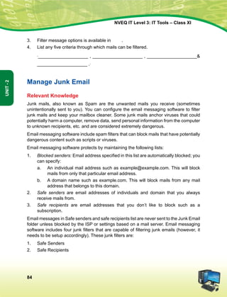 84
Unit-2
NVEQ IT Level 3: IT Tools – Class XI
3.	 Filter message options is available in	 .
4.	 List any five criteria through which mails can be filtered.
	 ,____________________ , ____________________ , ____________________
____________________ ..
Manage Junk Email
Relevant Knowledge
Junk mails, also known as Spam are the unwanted mails you receive (sometimes
unintentionally sent to you). You can configure the email messaging software to filter
junk mails and keep your mailbox cleaner. Some junk mails anchor viruses that could
potentially harm a computer, remove data, send personal information from the computer
to unknown recipients, etc. and are considered extremely dangerous.
Email messaging software include spam filters that can block mails that have potentially
dangerous content such as scripts or viruses.
Email messaging software protects by maintaining the following lists:
1.	 Blocked senders: Email address specified in this list are automatically blocked; you
can specify:
a.	An individual mail address such as example@example.com. This will block
mails from only that particular email address.
b.	A domain name such as example.com. This will block mails from any mail
address that belongs to this domain.
2.	 Safe senders are email addresses of individuals and domain that you always
receive mails from.
3.	 Safe recipients are email addresses that you don’t like to block such as a
subscription.
Email messages in Safe senders and safe recipients list are never sent to the Junk E­mail
folder unless blocked by the ISP or settings based on a mail server. Email messaging
software includes four junk filters that are capable of filtering junk emails (however, it
needs to be setup accordingly). These junk filters are:
1.	Safe Senders
2.	Safe Recipients
 
