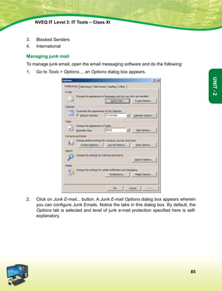85
Unit-2
NVEQ IT Level 3: IT Tools – Class XI
3.	 Blocked Senders
4.	 International
Managing junk mail
To manage junk email, open the email messaging software and do the following:
1.	 Go to Tools  Options..., an Options dialog box appears.
2.	 Click on Junk E-mail... button. A Junk E-mail Options dialog box appears wherein
you can configure Junk Emails. Notice the tabs in this dialog box. By default, the
Options tab is selected and level of junk e-mail protection specified here is self-
explanatory.
 