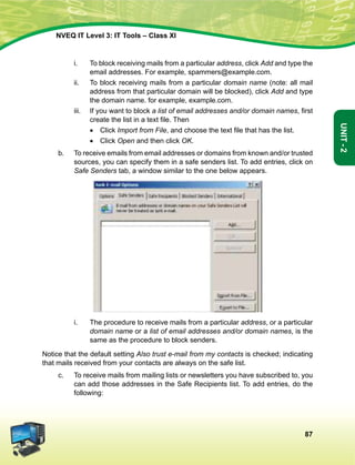 87
Unit-2
NVEQ IT Level 3: IT Tools – Class XI
i.	 To block receiving mails from a particular address, click Add and type the
email addresses. For example, spammers@example.com.
ii.	 To block receiving mails from a particular domain name (note: all mail
address from that particular domain will be blocked), click Add and type
the domain name. for example, example.com.
iii.	 If you want to block a list of email addresses and/or domain names, first
create the list in a text file. Then
	 •  Click Import from File, and choose the text file that has the list.
	 •  Click Open and then click OK.
b.	 To receive emails from email addresses or domains from known and/or trusted
sources, you can specify them in a safe senders list. To add entries, click on
Safe Senders tab, a window similar to the one below appears.
i.	 The procedure to receive mails from a particular address, or a particular
domain name or a list of email addresses and/or domain names, is the
same as the procedure to block senders.
Notice that the default setting Also trust e-mail from my contacts is checked; indicating
that mails received from your contacts are always on the safe list.
c.	 To receive mails from mailing lists or newsletters you have subscribed to, you
can add those addresses in the Safe Recipients list. To add entries, do the
following:
 
