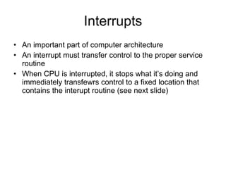 Interrupts An important part of computer architecture An interrupt must transfer control to the proper service routine When CPU is interrupted, it stops what it’s doing and immediately transfewrs control to a fixed location that contains the interupt routine (see next slide) 