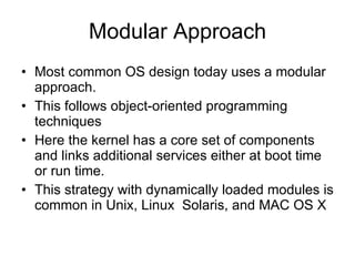 Modular Approach Most common OS design today uses a modular approach. This follows object-oriented programming techniques Here the kernel has a core set of components and links additional services either at boot time or run time. This strategy with dynamically loaded modules is common in Unix, Linux  Solaris, and MAC OS X 