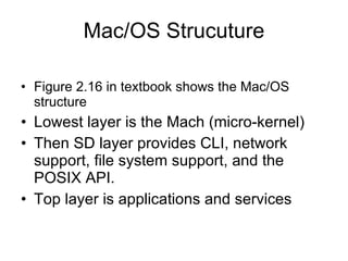 Mac/OS Strucuture Figure 2.16 in textbook shows the Mac/OS structure Lowest layer is the Mach (micro-kernel) Then SD layer provides CLI, network support, file system support, and the POSIX API. Top layer is applications and services 