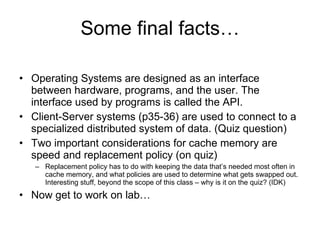 Some final facts… Operating Systems are designed as an interface between hardware, programs, and the user. The interface used by programs is called the API. Client-Server systems (p35-36) are used to connect to a specialized distributed system of data. (Quiz question) Two important considerations for cache memory are speed and replacement policy (on quiz) Replacement policy has to do with keeping the data that’s needed most often in cache memory, and what policies are used to determine what gets swapped out. Interesting stuff, beyond the scope of this class – why is it on the quiz? (IDK) Now get to work on lab… 