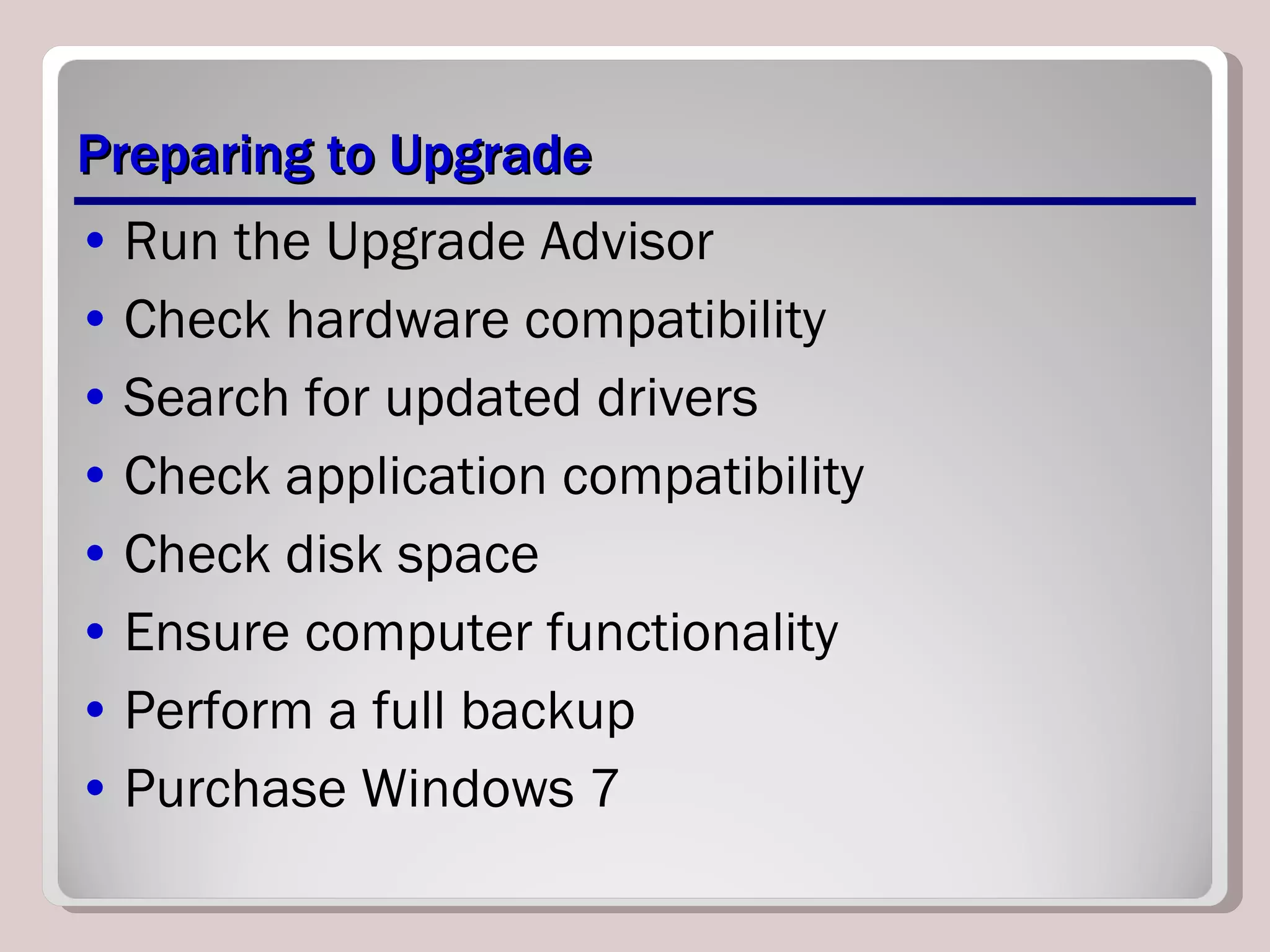 Preparing to Upgrade Run the Upgrade Advisor Check hardware compatibility Search for updated drivers Check application compatibility Check disk space Ensure computer functionality Perform a full backup Purchase Windows 7 