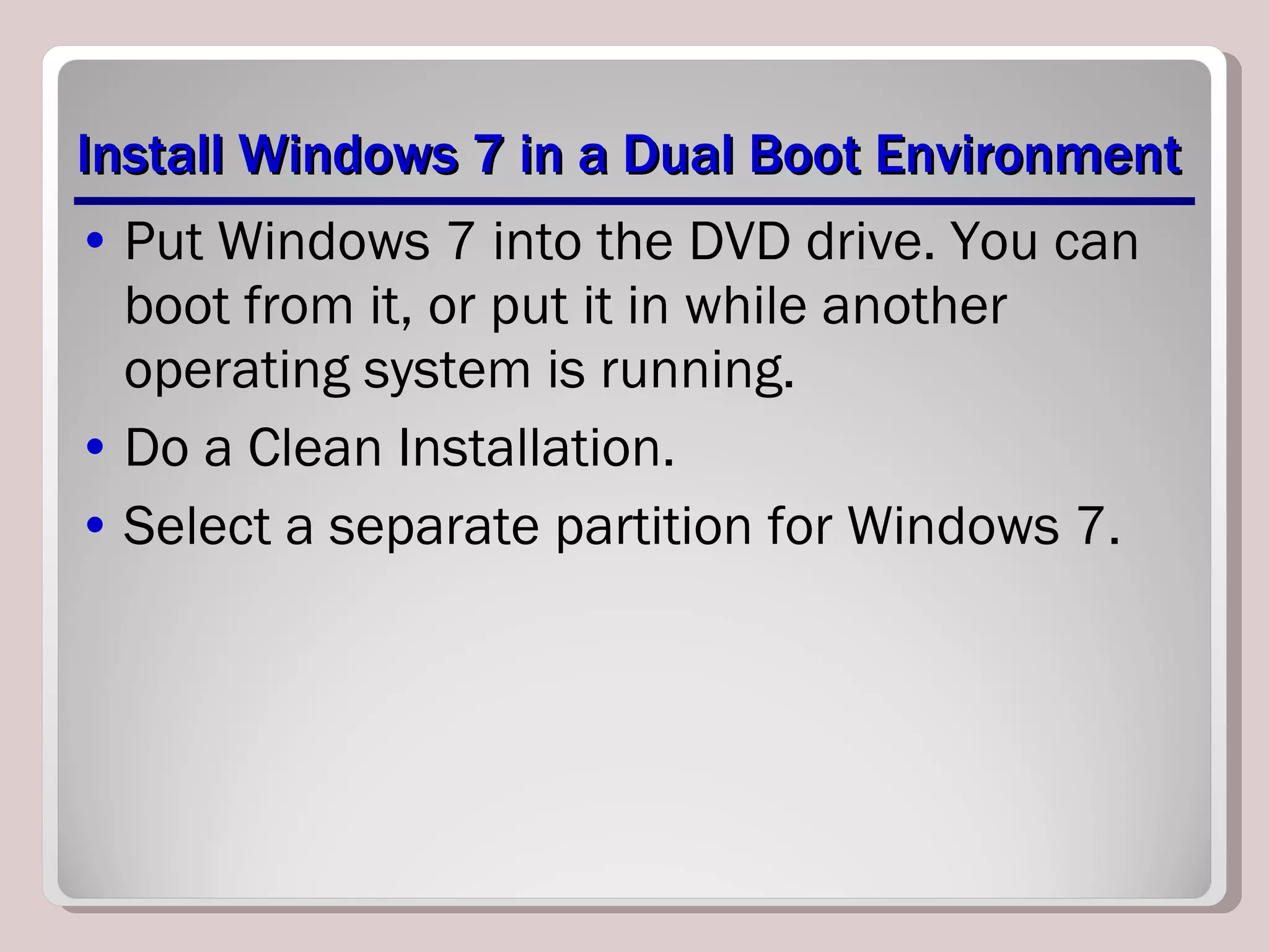 Install Windows 7 in a Dual Boot Environment Put Windows 7 into the DVD drive. You can boot from it, or put it in while another operating system is running. Do a Clean Installation. Select a separate partition for Windows 7. 