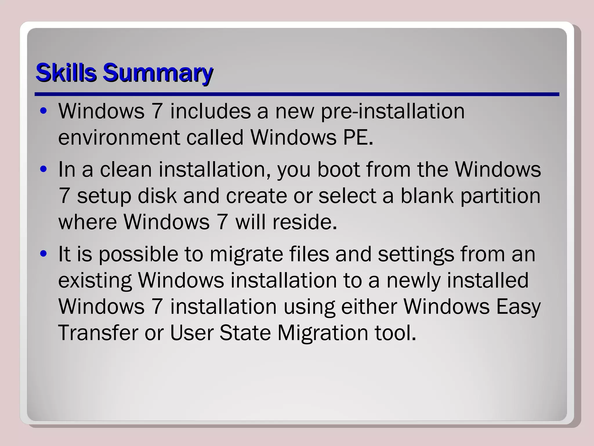 Skills Summary Windows 7 includes a new pre-installation environment called Windows PE. In a clean installation, you boot from the Windows 7 setup disk and create or select a blank partition where Windows 7 will reside. It is possible to migrate files and settings from an existing Windows installation to a newly installed Windows 7 installation using either Windows Easy Transfer or User State Migration tool. 